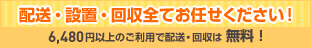 配送・設置・回収全てお任せください！6,480円以上のご利用で配送・回収は無料！