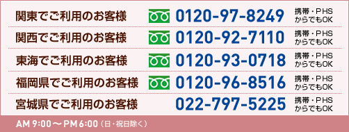 宮城県でご利用のお客様 022-797-5225 関東でご利用のお客様 0120-97-8249 関西でご利用のお客様 0120-92-7110 東海でご利用のお客様 0120-93-0718 福岡県でご利用のお客様 0120-96-8516 受付時間:AM9:00~PM6:00(日・祝日を除く)