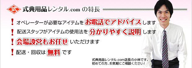 式典用品レンタル.comの特長 オペレーターが必要なアイテムをお電話でアドバイスします／配送スタッフがアイテムの使用法を分かりやすく説明します／会場設営もお任せいただけます／配送・回収は無料です